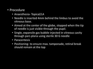 • Procedure
• Anaesthesia- Topical/LA
• Needle is inserted 4mm behind the limbus to avoid the
vitreous base.
• Aimed at the center of the globe, stopped when the tip
of needle is just visible through the pupil.
• Single, expansile gas bubble injected in vitreous cavity
through pars plana using sterile 30 G needle
• Paracentesis
• Positioning- to ensure max. tamponade, retinal break
should remain at the top
 