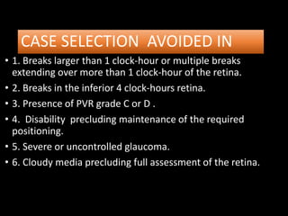 CASE SELECTION AVOIDED IN
• 1. Breaks larger than 1 clock-hour or multiple breaks
extending over more than 1 clock-hour of the retina.
• 2. Breaks in the inferior 4 clock-hours retina.
• 3. Presence of PVR grade C or D .
• 4. Disability precluding maintenance of the required
positioning.
• 5. Severe or uncontrolled glaucoma.
• 6. Cloudy media precluding full assessment of the retina.
 