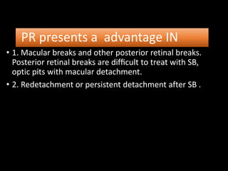 PR presents a advantage IN
• 1. Macular breaks and other posterior retinal breaks.
Posterior retinal breaks are difﬁcult to treat with SB,
optic pits with macular detachment.
• 2. Redetachment or persistent detachment after SB .
 
