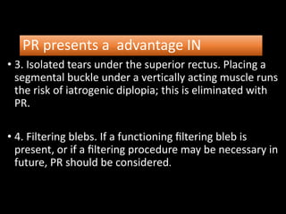 PR presents a advantage IN
• 3. Isolated tears under the superior rectus. Placing a
segmental buckle under a vertically acting muscle runs
the risk of iatrogenic diplopia; this is eliminated with
PR.
• 4. Filtering blebs. If a functioning ﬁltering bleb is
present, or if a ﬁltering procedure may be necessary in
future, PR should be considered.
 