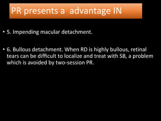PR presents a advantage IN
• 5. Impending macular detachment.
• 6. Bullous detachment. When RD is highly bullous, retinal
tears can be difﬁcult to localize and treat with SB, a problem
which is avoided by two-session PR.
 