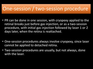 One-session / two-session procedure
• PR can be done in one session, with cryopexy applied to the
retinal breaks just before gas injection, or as a two-session
procedure, with initial gas injection followed by laser 1 or 2
days later, when the retina is reattached.
• One-session procedures always involve cryopexy, since laser
cannot be applied to detached retina.
• Two-session procedures are usually, but not always, done
with the laser.
 