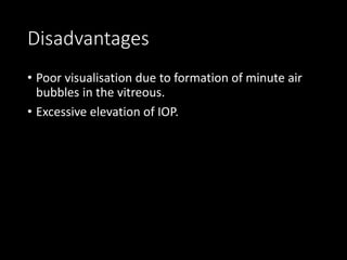 Disadvantages
• Poor visualisation due to formation of minute air
bubbles in the vitreous.
• Excessive elevation of IOP.
 