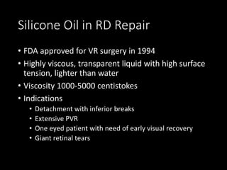 Silicone Oil in RD Repair
• FDA approved for VR surgery in 1994
• Highly viscous, transparent liquid with high surface
tension, lighter than water
• Viscosity 1000-5000 centistokes
• Indications
• Detachment with inferior breaks
• Extensive PVR
• One eyed patient with need of early visual recovery
• Giant retinal tears
 