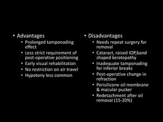• Advantages
• Prolonged tamponading
effect
• Less strict requirement of
post-operative positioning
• Early visual rehabilitation
• No restriction on air travel
• Hypotony less common
• Disadvantages
• Needs repeat surgery for
removal
• Cataract, raised IOP,band
shaped keratopathy
• Inadequate tamponading
for inferior breaks
• Post-operative change in
refraction
• Perisilicone oil membrane
& macular pucker
• Redetachment after oil
removal (15-20%)
 