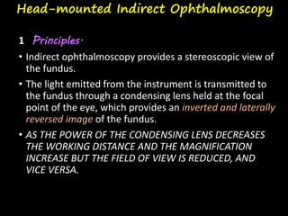 Head-mounted Indirect Ophthalmoscopy
1 Principles.
• Indirect ophthalmoscopy provides a stereoscopic view of
the fundus.
• The light emitted from the instrument is transmitted to
the fundus through a condensing lens held at the focal
point of the eye, which provides an inverted and laterally
reversed image of the fundus.
• AS THE POWER OF THE CONDENSING LENS DECREASES
THE WORKING DISTANCE AND THE MAGNIFICATION
INCREASE BUT THE FIELD OF VIEW IS REDUCED, AND
VICE VERSA.
 