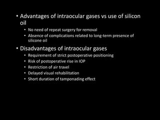 • Advantages of intraocular gases vs use of silicon
oil
• No need of repeat surgery for removal
• Absence of complications related to long-term presence of
silicone oil
• Disadvantages of intraocular gases
• Requirement of strict postoperative positioning
• Risk of postoperative rise in IOP
• Restriction of air travel
• Delayed visual rehabilitation
• Short duration of tamponading effect
 