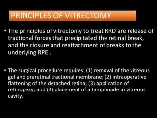 PRINCIPLES OF VITRECTOMY
• The principles of vitrectomy to treat RRD are release of
tractional forces that precipitated the retinal break,
and the closure and reattachment of breaks to the
underlying RPE .
• The surgical procedure requires: (1) removal of the vitreous
gel and preretinal tractional membrane; (2) intraoperative
ﬂattening of the detached retina; (3) application of
retinopexy; and (4) placement of a tamponade in vitreous
cavity.
 