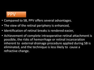 PPV
• Compared to SB, PPV offers several advantages.
• The view of the retinal periphery is enhanced,
• Identiﬁcation of retinal breaks is rendered easier,
• Achievement of complete intraoperative retinal attachment is
possible, the risks of hemorrhage or retinal incarceration
inherent to external drainage procedure applied during SB is
eliminated, and the technique is less likely to cause a
refractive change.
 