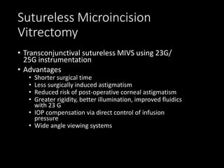 Sutureless Microincision
Vitrectomy
• Transconjunctival sutureless MIVS using 23G/
25G instrumentation
• Advantages
• Shorter surgical time
• Less surgically induced astigmatism
• Reduced risk of post-operative corneal astigmatism
• Greater rigidity, better illumination, improved fluidics
with 23 G
• IOP compensation via direct control of infusion
pressure
• Wide angle viewing systems
 