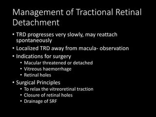 Management of Tractional Retinal
Detachment
• TRD progresses very slowly, may reattach
spontaneously
• Localized TRD away from macula- observation
• Indications for surgery
• Macular threatened or detached
• Vitreous haemorrhage
• Retinal holes
• Surgical Principles
• To relax the vitreoretinal traction
• Closure of retinal holes
• Drainage of SRF
 