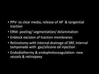 • PPV- to clear media, release of AP & tangential
traction
• ERM- peeling/ segmentation/ delamination
• Enblock excision of traction membranes
• Retinotomy with internal drainage of SRF, internal
tamponade with gas/silicone oil injection
• Endodiathermy & endophotocoagulation- new
vessels & retinopexy
 