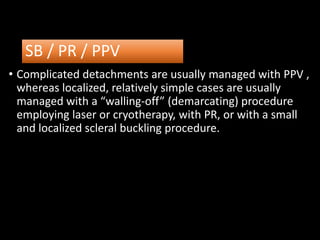 SB / PR / PPV
• Complicated detachments are usually managed with PPV ,
whereas localized, relatively simple cases are usually
managed with a “walling-off” (demarcating) procedure
employing laser or cryotherapy, with PR, or with a small
and localized scleral buckling procedure.
 