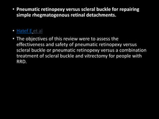 • Pneumatic retinopexy versus scleral buckle for repairing
simple rhegmatogenous retinal detachments.
• Hatef E et al
• The objectives of this review were to assess the
effectiveness and safety of pneumatic retinopexy versus
scleral buckle or pneumatic retinopexy versus a combination
treatment of scleral buckle and vitrectomy for people with
RRD.
 