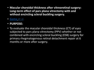 • Macular choroidal thickness after vitreoretinal surgery:
Long-term effect of pars plana vitrectomy with and
without encircling scleral buckling surgery.
• Gama et al.
• PURPOSE:
• To evaluate the macular choroidal thickness (CT) of eyes
subjected to pars plana vitrectomy (PPV) whether or not
combined with encircling scleral buckling (ESB) surgery for
primary rhegmatogenous retinal detachment repair at 6
months or more after surgery.
 