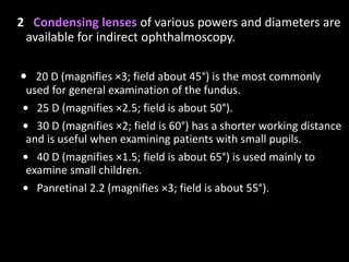 2 Condensing lenses of various powers and diameters are
available for indirect ophthalmoscopy.
• 20 D (magnifies ×3; field about 45°) is the most commonly
used for general examination of the fundus.
• 25 D (magnifies ×2.5; field is about 50°).
• 30 D (magnifies ×2; field is 60°) has a shorter working distance
and is useful when examining patients with small pupils.
• 40 D (magnifies ×1.5; field is about 65°) is used mainly to
examine small children.
• Panretinal 2.2 (magnifies ×3; field is about 55°).
 