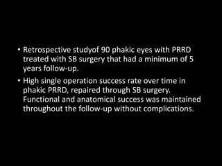 • Retrospective studyof 90 phakic eyes with PRRD
treated with SB surgery that had a minimum of 5
years follow-up.
• High single operation success rate over time in
phakic PRRD, repaired through SB surgery.
Functional and anatomical success was maintained
throughout the follow-up without complications.
 