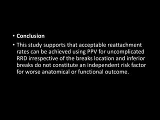 • Conclusion
• This study supports that acceptable reattachment
rates can be achieved using PPV for uncomplicated
RRD irrespective of the breaks location and inferior
breaks do not constitute an independent risk factor
for worse anatomical or functional outcome.
 
