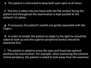 e The patient is instructed to keep both eyes open at all times.
f The lens is taken into one hand with the flat surface facing the
patient and throughout the examination is kept parallel to the
patient's iris plane.
g If necessary, the patient's eyelids are gently separated with the
fingers.
h In order to enable the patient to adapt to the light he should be
asked to look up and the superior peripheral fundus should be
examined first.
i The patient is asked to move the eyes and head into optimal
positions for examination. For example, when examining the extreme
retinal periphery, the patient is asked to look away from the examiner.
 