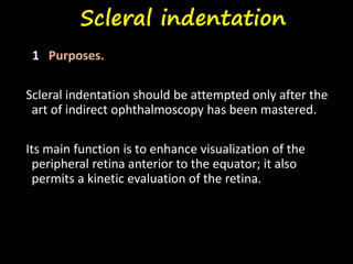 Scleral indentation
1 Purposes.
Scleral indentation should be attempted only after the
art of indirect ophthalmoscopy has been mastered.
Its main function is to enhance visualization of the
peripheral retina anterior to the equator; it also
permits a kinetic evaluation of the retina.
 