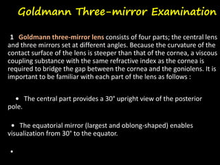Goldmann Three-mirror Examination
1 Goldmann three-mirror lens consists of four parts; the central lens
and three mirrors set at different angles. Because the curvature of the
contact surface of the lens is steeper than that of the cornea, a viscous
coupling substance with the same refractive index as the cornea is
required to bridge the gap between the cornea and the goniolens. It is
important to be familiar with each part of the lens as follows :
• The central part provides a 30° upright view of the posterior
pole.
• The equatorial mirror (largest and oblong-shaped) enables
visualization from 30° to the equator.
•
 