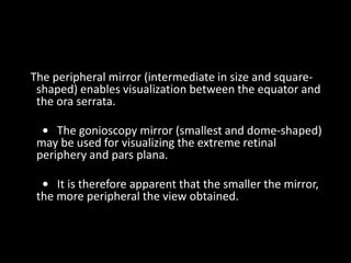 The peripheral mirror (intermediate in size and square-
shaped) enables visualization between the equator and
the ora serrata.
• The gonioscopy mirror (smallest and dome-shaped)
may be used for visualizing the extreme retinal
periphery and pars plana.
• It is therefore apparent that the smaller the mirror,
the more peripheral the view obtained.
 