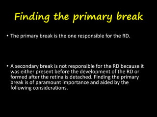 Finding the primary break
• The primary break is the one responsible for the RD.
• A secondary break is not responsible for the RD because it
was either present before the development of the RD or
formed after the retina is detached. Finding the primary
break is of paramount importance and aided by the
following considerations.
 