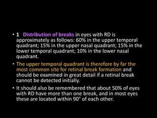 • 1 Distribution of breaks in eyes with RD is
approximately as follows: 60% in the upper temporal
quadrant; 15% in the upper nasal quadrant; 15% in the
lower temporal quadrant; 10% in the lower nasal
quadrant.
• The upper temporal quadrant is therefore by far the
most common site for retinal break formation and
should be examined in great detail if a retinal break
cannot be detected initially.
• It should also be remembered that about 50% of eyes
with RD have more than one break, and in most eyes
these are located within 90° of each other.
 