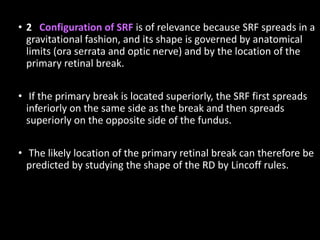 • 2 Configuration of SRF is of relevance because SRF spreads in a
gravitational fashion, and its shape is governed by anatomical
limits (ora serrata and optic nerve) and by the location of the
primary retinal break.
• If the primary break is located superiorly, the SRF first spreads
inferiorly on the same side as the break and then spreads
superiorly on the opposite side of the fundus.
• The likely location of the primary retinal break can therefore be
predicted by studying the shape of the RD by Lincoff rules.
 