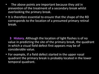• The above points are important because they aid in
prevention of the treatment of a secondary break whilst
overlooking the primary break.
• It is therefore essential to ensure that the shape of the RD
corresponds to the location of a presumed primary retinal
break.
3 History. Although the location of light flashes is of no
value in predicting the site of the primary break, the quadrant
in which a visual field defect first appears may be of
considerable value.
• For example, if a field defect started in the upper nasal
quadrant the primary break is probably located in the lower
temporal quadrant.
 