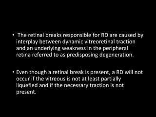 • The retinal breaks responsible for RD are caused by
interplay between dynamic vitreoretinal traction
and an underlying weakness in the peripheral
retina referred to as predisposing degeneration.
• Even though a retinal break is present, a RD will not
occur if the vitreous is not at least partially
liquefied and if the necessary traction is not
present.
 