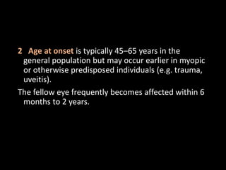 2 Age at onset is typically 45–65 years in the
general population but may occur earlier in myopic
or otherwise predisposed individuals (e.g. trauma,
uveitis).
The fellow eye frequently becomes affected within 6
months to 2 years.
 