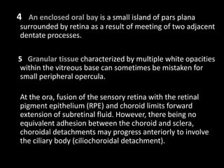 4 An enclosed oral bay is a small island of pars plana
surrounded by retina as a result of meeting of two adjacent
dentate processes.
5 Granular tissue characterized by multiple white opacities
within the vitreous base can sometimes be mistaken for
small peripheral opercula.
At the ora, fusion of the sensory retina with the retinal
pigment epithelium (RPE) and choroid limits forward
extension of subretinal fluid. However, there being no
equivalent adhesion between the choroid and sclera,
choroidal detachments may progress anteriorly to involve
the ciliary body (ciliochoroidal detachment).
 