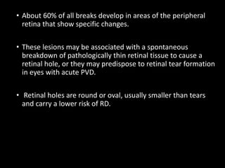 • About 60% of all breaks develop in areas of the peripheral
retina that show specific changes.
• These lesions may be associated with a spontaneous
breakdown of pathologically thin retinal tissue to cause a
retinal hole, or they may predispose to retinal tear formation
in eyes with acute PVD.
• Retinal holes are round or oval, usually smaller than tears
and carry a lower risk of RD.
 