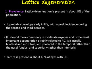 Lattice degeneration
1 Prevalence. Lattice degeneration is present in about 8% of the
population.
• It probably develops early in life, with a peak incidence during
the second and third decades.
• It is found more commonly in moderate myopes and is the most
important degeneration directly related to RD. It is usually
bilateral and most frequently located in the temporal rather than
the nasal fundus, and superiorly rather than inferiorly.
• Lattice is present in about 40% of eyes with RD.
 