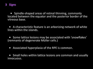 3 Signs
• Spindle-shaped areas of retinal thinning, commonly
located between the equator and the posterior border of the
vitreous base.
• A characteristic feature is an arborizing network of white
lines within the islands.
• Some lattice lesions may be associated with ‘snowflakes’
(remnants of degenerate Müller cells.)
• Associated hyperplasia of the RPE is common.
• Small holes within lattice lesions are common and usually
innocuous.
 