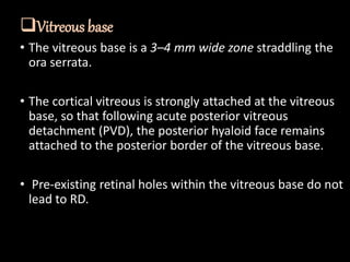 Vitreous base
• The vitreous base is a 3–4 mm wide zone straddling the
ora serrata.
• The cortical vitreous is strongly attached at the vitreous
base, so that following acute posterior vitreous
detachment (PVD), the posterior hyaloid face remains
attached to the posterior border of the vitreous base.
• Pre-existing retinal holes within the vitreous base do not
lead to RD.
 