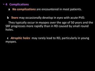 • 4 Complications
a No complications are encountered in most patients.
b Tears may occasionally develop in eyes with acute PVD.
They typically occur in myopes over the age of 50 years and the
SRF progresses more rapidly than in RD caused by small round
holes.
c Atrophic holes may rarely lead to RD, particularly in young
myopes.
 