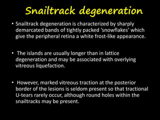 Snailtrack degeneration
• Snailtrack degeneration is characterized by sharply
demarcated bands of tightly packed ‘snowflakes’ which
give the peripheral retina a white frost-like appearance.
• The islands are usually longer than in lattice
degeneration and may be associated with overlying
vitreous liquefaction.
• However, marked vitreous traction at the posterior
border of the lesions is seldom present so that tractional
U-tears rarely occur, although round holes within the
snailtracks may be present.
 