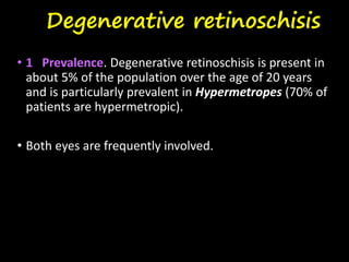 Degenerative retinoschisis
• 1 Prevalence. Degenerative retinoschisis is present in
about 5% of the population over the age of 20 years
and is particularly prevalent in Hypermetropes (70% of
patients are hypermetropic).
• Both eyes are frequently involved.
 