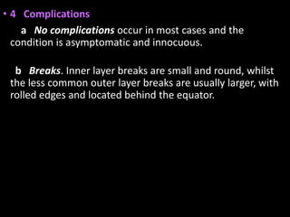 • 4 Complications
a No complications occur in most cases and the
condition is asymptomatic and innocuous.
b Breaks. Inner layer breaks are small and round, whilst
the less common outer layer breaks are usually larger, with
rolled edges and located behind the equator.
 