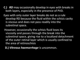 C.) RD may occasionally develop in eyes with breaks in
both layers, especially in the presence of PVD.
Eyes with only outer layer breaks do not as a rule
develop RD because the fluid within the schisis cavity
is viscous and does not pass readily into the
subretinal space.
However, occasionally the schisis fluid loses its
viscosity and passes through the break into the
subretinal space, giving rise to a localized detachment
of the outer retinal layer which is usually confined to
the area of retinoschisis
D.) Vitreous haemorrhage is uncommon.
 