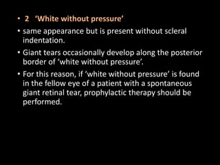 • 2 ‘White without pressure’
• same appearance but is present without scleral
indentation.
• Giant tears occasionally develop along the posterior
border of ‘white without pressure’.
• For this reason, if ‘white without pressure’ is found
in the fellow eye of a patient with a spontaneous
giant retinal tear, prophylactic therapy should be
performed.
 