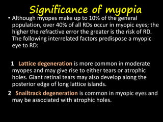 Significance of myopia
• Although myopes make up to 10% of the general
population, over 40% of all RDs occur in myopic eyes; the
higher the refractive error the greater is the risk of RD.
The following interrelated factors predispose a myopic
eye to RD:
1 Lattice degeneration is more common in moderate
myopes and may give rise to either tears or atrophic
holes. Giant retinal tears may also develop along the
posterior edge of long lattice islands.
2 Snailtrack degeneration is common in myopic eyes and
may be associated with atrophic holes.
 