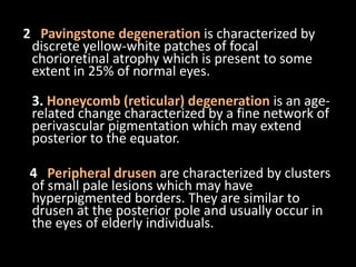 2 Pavingstone degeneration is characterized by
discrete yellow-white patches of focal
chorioretinal atrophy which is present to some
extent in 25% of normal eyes.
3. Honeycomb (reticular) degeneration is an age-
related change characterized by a fine network of
perivascular pigmentation which may extend
posterior to the equator.
4 Peripheral drusen are characterized by clusters
of small pale lesions which may have
hyperpigmented borders. They are similar to
drusen at the posterior pole and usually occur in
the eyes of elderly individuals.
 