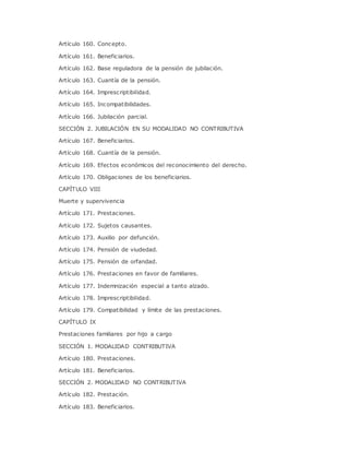 Artículo 160. Concepto. 
Artículo 161. Beneficiarios. 
Artículo 162. Base reguladora de la pensión de jubilación. 
Artículo 163. Cuantía de la pensión. 
Artículo 164. Imprescriptibilidad. 
Artículo 165. Incompatibilidades. 
Artículo 166. Jubilación parcial. 
SECCIÓN 2. JUBILACIÓN EN SU MODALIDAD NO CONTRIBUTIVA 
Artículo 167. Beneficiarios. 
Artículo 168. Cuantía de la pensión. 
Artículo 169. Efectos económicos del reconocimiento del derecho. 
Artículo 170. Obligaciones de los beneficiarios. 
CAPÍTULO VIII 
Muerte y supervivencia 
Artículo 171. Prestaciones. 
Artículo 172. Sujetos causantes. 
Artículo 173. Auxilio por defunción. 
Artículo 174. Pensión de viudedad. 
Artículo 175. Pensión de orfandad. 
Artículo 176. Prestaciones en favor de familiares. 
Artículo 177. Indemnización especial a tanto alzado. 
Artículo 178. Imprescriptibilidad. 
Artículo 179. Compatibilidad y límite de las prestaciones. 
CAPÍTULO IX 
Prestaciones familiares por hijo a cargo 
SECCIÓN 1. MODALIDAD CONTRIBUTIVA 
Artículo 180. Prestaciones. 
Artículo 181. Beneficiarios. 
SECCIÓN 2. MODALIDAD NO CONTRIBUTIVA 
Artículo 182. Prestación. 
Artículo 183. Beneficiarios. 
 