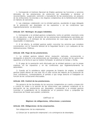1. Corresponde al Instituto Nacional de Empleo gestionar las funciones y servicios 
derivados de las prestaciones de protección por desempleo y declarar el 
reconocimiento, suspensión, extinción y reanudación de las prestaciones, sin perjuicio 
de las atribuciones reconocidas a los órganos competentes de la Administración laboral 
en materia de sanciones. 
2. Las empresas colaborarán con la ent idad gestora, asumiendo el pago delegado 
de la prestación por desempleo en los supuestos y en las condiciones que 
reglamentariamente se determinen. 
Artículo 227. Reintegro de pagos indebidos. 
1. Corresponde a la entidad gestora competente, tanto en período voluntario como 
en vía ejecutiva, exigir la devolución de las prestaciones indebidamente percibidas por 
los trabajadores y el reintegro de las prestaciones de cuyo pago sea directamente 
responsable el empresario. 
2. A tal efecto, la entidad gestora podrá concertar los servicios que considere 
convenientes con la Tesorería General de la Seguridad Social o con cualquiera de las 
Administraciones Públicas. 
Artículo 228. Pago de las prestaciones. 
1. La entidad gestora deberá dictar resolución motivada, reconociendo o 
denegando el derecho a las prestaciones por desempleo, en el plazo de los quince días 
siguientes a la fecha en que se hubiera formulado la solicitud en tiempo y forma. 
2. El pago de la prestación será efectuado por la entidad gestora o por la propia 
empresa, en los supuestos y en las condiciones que reglamentariamente se 
determinen. 
3. Cuando así lo establezca algún programa de fomento de empleo, la entidad 
gestora podrá abonar de una sola vez el valor actual del importe de la prestación de 
nivel contributivo, correspondiente al período a que tenga derecho el trabajador en 
función de las cotizaciones efectuadas. 
Artículo 229. Control de las prestaciones. 
Sin perjuicio de las facultades de los servicios competentes en cuanto a inspección 
y control en orden a la sanción de las infracciones que pudieran cometerse en la 
percepción de las prestaciones por desempleo, corresponde a la entidad gestora 
controlar el cumplimiento de lo establecido en el presente título y comprobar las 
situaciones de fraude que puedan cometerse. 
CAPÍTULO VI 
Régimen de obligaciones, infracciones y sanciones 
Artículo 230. Obligaciones de los empresarios. 
Son obligaciones de los empresarios: 
a) Cotizar por la aportación empresarial a la contingencia de desempleo. 
 