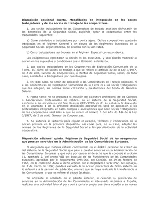 Disposición adicional cuarta. Modalidades de integración de los socios 
trabajadores y de los socios de trabajo de las cooperativas. 
1. Los socios trabajadores de las Cooperativas de trabajo asociado disfrutarán de 
los beneficios de la Seguridad Social, pudiendo optar la cooperativa entre las 
modalidades siguientes: 
a) Como asimilados a trabajadores por cuenta ajena. Dichas cooperativas quedarán 
integradas en el Régimen General o en alguno de los Regímenes Especiales de la 
Seguridad Social, según proceda, de acuerdo con su actividad. 
b) Como trabajadores autónomos en el Régimen Especial correspondiente. 
Las cooperativas ejercitarán la opción en los Estatutos, y sólo podrán modificar la 
opción en los supuestos y condiciones que el Gobierno establezca. 
2. Los socios trabajadores de las Cooperativas de Explotación Comunitaria de la 
Tierra, así como los socios de trabajo a que se refiere el artículo 30 de la Ley 3/1987, 
de 2 de abril, General de Cooperativas, a efectos de Seguridad Social, serán, en todo 
caso, asimilados a trabajadores por cuenta ajena. 
3. En todo caso, no serán de aplicación a las Cooperativas de Trabajo Asociado, ni 
a las Cooperativas de Explotación Comunitaria de la Tierra ni a los socios trabajadores 
que las integran, las normas sobre cotización y prestaciones del Fondo de Garantía 
Salarial. 
4. Hasta tanto no se produzca la inclusión del colectivo profesional de los Colegios 
o Asociaciones Profesionales de Médicos en el sistema de la Seguridad Social, 
conforme a las previsiones del Real Decreto 2504/1980, de 24 de octubre, lo dispuesto 
en el apartado 1 de la presente disposición adicional no será de aplicación a los 
profesionales integrados en tales colegios o asociaciones que sean socios trabajadores 
de las cooperativas sanitarias a que se refiere el número 3 del artículo 144 de la Ley 
3/1987, de 2 de abril, General de Cooperativas. 
5. Se autoriza al Gobierno para regular el alcance, términos y condiciones de la 
opción prevista en la presente disposición, así como para, en su caso, adaptar las 
normas de los Regímenes de la Seguridad Social a las peculiaridades de la actividad 
cooperativa. 
Disposición adicional quinta. Régimen de Seguridad Social de los asegurados 
que presten servicios en la Administración de las Comunidades Europeas. 
El asegurado que hubiera estado comprendido en el ámbito personal de cobertura 
del sistema de la Seguridad Social que pase a prestar servicios en la Administración de 
las Comunidades Europeas y que opte por ejercer el derecho que le concede el artículo 
11, apartado 2, del anexo VIII del Estatuto de los Funcionarios de las Comunidades 
Europeas, aprobado por el Reglamento 259/1968, del Consejo, de 29 de febrero de 
1968, en la redacción dada a dicho artículo por el Reglamento 571/1992, del Consejo, 
de 2 de marzo de 1992, quedará excluido de la acción protectora de dicho sistema en 
lo referente a la pensión de jubilación, una vez que se haya realizado la transferencia a 
las Comunidades a que se refiere el citado Estatuto. 
No obstante lo señalado en el párrafo anterior, si cesando su prestación de 
servicios en la Administración de las Comunidades el interesado retornara a España, 
realizara una actividad laboral por cuenta ajena o propia que diera ocasión a su nueva 
 