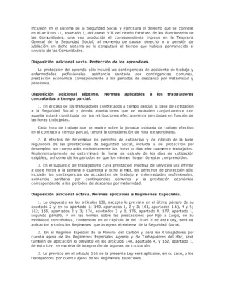inclusión en el sistema de la Seguridad Social y ejercitara el derecho que se confiere 
en el artículo 11, apartado 1, del anexo VIII del citado Estatuto de los Funcionarios de 
las Comunidades, una vez producido el correspondiente ingreso en la Tesorería 
General de la Seguridad Social, al momento de causar derecho a la pensión de 
jubilación en dicho sistema se le computará el tiempo que hubiera permanecido al 
servicio de las Comunidades. 
Disposición adicional sexta. Protección de los aprendices. 
La protección del aprendiz sólo incluirá las contingencias de accidente de trabajo y 
enfermedades profesionales, asistencia sanitaria por contingencias comunes, 
prestación económica correspondiente a los períodos de descanso por maternidad y 
pensiones. 
Disposición adicional séptima. Normas aplicables a los trabajadores 
contratados a tiempo parcial. 
1. En el caso de los trabajadores contratados a tiempo parcial, la base de cotización 
a la Seguridad Social y demás aportaciones que se recauden conjuntamente con 
aquélla estará constituida por las retribuciones efectivamente percibidas en función de 
las horas trabajadas. 
Cada hora de trabajo que se realice sobre la jornada ordinaria de trabajo efectivo 
en el contrato a tiempo parcial, tendrá la consideración de hora extraordinaria. 
2. A efectos de determinar los períodos de cotización y de cálculo de la base 
reguladora de las prestaciones de Seguridad Social, incluida la de protección por 
desempleo, se computarán exclusivamente las horas o días efectivamente trabajados. 
Reglamentariamente se determinará la forma de cálculo de los días de cotización 
exigibles, así como de los períodos en que los mismos hayan de estar comprendidos. 
3. En el supuesto de trabajadores cuya prestación efectiva de servicios sea inferior 
a doce horas a la semana o cuarenta y ocho al mes, los derechos de protección sólo 
incluirán las contingencias de accidentes de trabajo y enfermedades profesionales, 
asistencia sanitaria por contingencias comunes y la prestación económica 
correspondiente a los períodos de descanso por maternidad. 
Disposición adicional octava. Normas aplicables a Regímenes Especiales. 
1. Lo dispuesto en los artículos 138, excepto lo previsto en el último párrafo de su 
apartado 2 y en su apartado 5; 140, apartados 1, 2 y 3; 161, apartados 1.b), 4 y 5; 
162; 165, apartados 2 y 3; 174, apartados 2 y 3; 176, apartado 4; 177, apartado 1, 
segundo párrafo, y en las normas sobre las prestaciones por hijo a cargo, en su 
modalidad contributiva, contenidas en el capítulo IX del título II de esta Ley, será de 
aplicación a todos los Regímenes que integran el sistema de la Seguridad Social. 
2. En el Régimen Especial de la Minería del Carbón y para los t rabajadores por 
cuenta ajena de los Regímenes Especiales Agrario y de Trabajadores del Mar, será 
también de aplicación lo previsto en los artículos 140, apartado 4, y 162, apartado 1, 
de esta Ley, en materia de integración de lagunas de cotización. 
3. Lo previsto en el artículo 166 de la presente Ley será aplicable, en su caso, a los 
trabajadores por cuenta ajena de los Regímenes Especiales. 
 