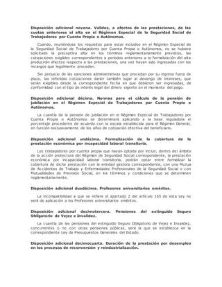 Disposición adicional novena. Validez, a efectos de las prestaciones, de las 
cuotas anteriores al alta en el Régimen Especial de la Seguridad Social de 
Trabajadores por Cuenta Propia o Autónomos. 
Cuando, reuniéndose los requisitos para estar incluidos en el Régimen Especial de 
la Seguridad Social de Trabajadores por Cuenta Propia o Autónomos, no se hubiera 
solicitado la preceptiva alta en los términos reglamentariamente previstos, las 
cotizaciones exigibles correspondientes a períodos anteriores a la formalización del alta 
producirán efectos respecto a las prestaciones, una vez hayan sido ingresadas con los 
recargos que legalmente procedan. 
Sin perjuicio de las sanciones administrativas que procedan por su ingreso fuera de 
plazo, las referidas cotizaciones darán también lugar al devengo de intereses, que 
serán exigibles desde la correspondiente fecha en que debieron ser ingresadas, de 
conformidad con el tipo de interés legal del dinero vigente en el momento del pago. 
Disposición adicional décima. Normas para el cálculo de la pensión de 
jubilación en el Régimen Especial de Trabajadores por Cuenta Propia o 
Autónomos. 
La cuantía de la pensión de jubilación en el Régimen Especial de Trabajadores por 
Cuenta Propia o Autónomos se determinará aplicando a la base reguladora el 
porcentaje procedente de acuerdo con la escala establecida para el Régimen General, 
en función exclusivamente de los años de cotización efectiva del beneficiario. 
Disposición adicional undécima. Formalización de la cobertura de la 
prestación económica por incapacidad laboral transitoria. 
Los trabajadores por cuenta propia que hayan optado por incluir, dentro del ámbito 
de la acción protectora del Régimen de Seguridad Social correspondiente, la prestación 
económica por incapacidad laboral transitoria, podrán optar entre formalizar la 
cobertura de dicha prestación con la entidad gestora correspondiente, con una Mutua 
de Accidentes de Trabajo y Enfermedades Profesionales de la Seguridad Social o con 
Mutualidades de Previsión Social, en los términos y condiciones que se determinen 
reglamentariamente. 
Disposición adicional duodécima. Profesores universitarios eméritos. 
La incompatibilidad a que se refiere el apartado 2 del artículo 165 de esta Ley no 
será de aplicación a los Profesores universitarios eméritos. 
Disposición adicional decimotercera. Pensiones del extinguido Seguro 
Obligatorio de Vejez e Invalidez. 
La cuantía de las pensiones del extinguido Seguro Obligatorio de Vejez e Invalidez, 
concurrentes o no con otras pensiones públicas, será la que se establezca en la 
correspondiente Ley de Presupuestos Generales del Estado. 
Disposición adicional decimocuarta. Duración de la prestación por desempleo 
en los procesos de reconversión y reindustrialización. 
 